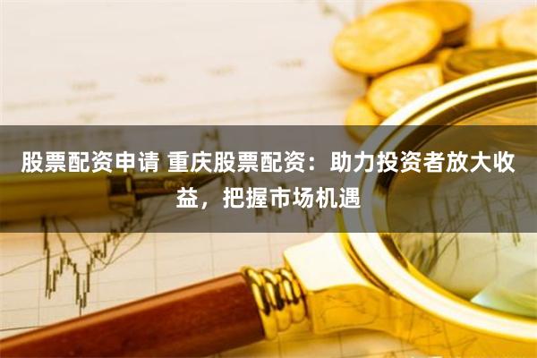 股票配资申请 重庆股票配资：助力投资者放大收益，把握市场机遇