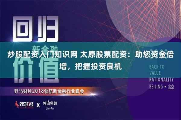 炒股配资入门知识网 太原股票配资：助您资金倍增，把握投资良机