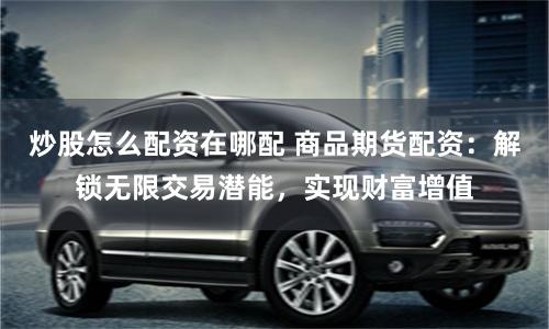 炒股怎么配资在哪配 商品期货配资：解锁无限交易潜能，实现财富增值