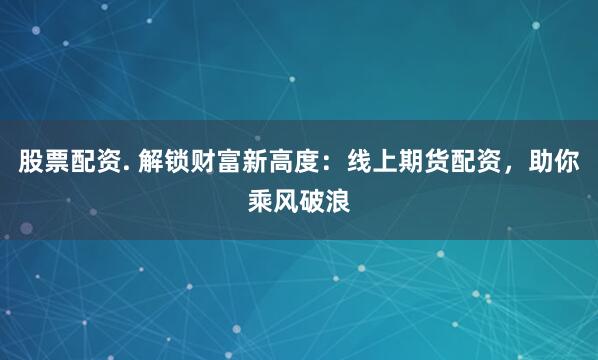 股票配资. 解锁财富新高度：线上期货配资，助你乘风破浪
