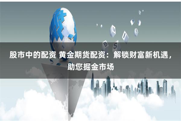 股市中的配资 黄金期货配资：解锁财富新机遇，助您掘金市场